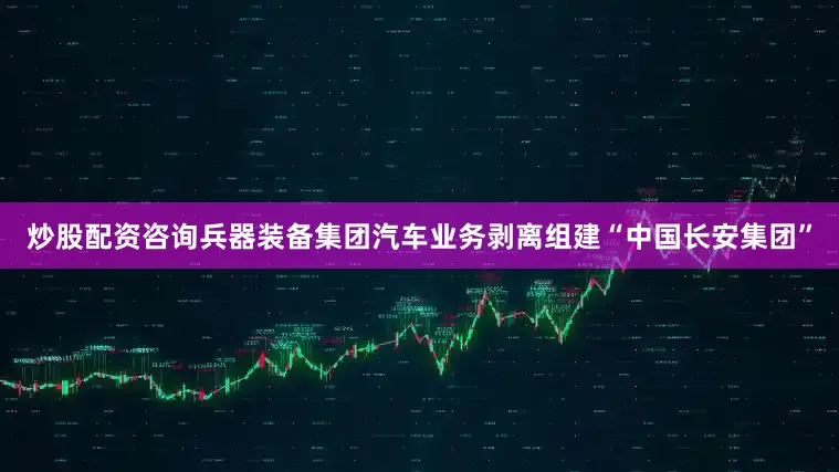 炒股配资咨询兵器装备集团汽车业务剥离组建“中国长安集团”