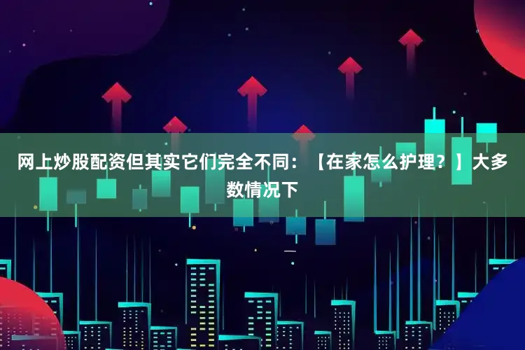网上炒股配资但其实它们完全不同：【在家怎么护理？】大多数情况下