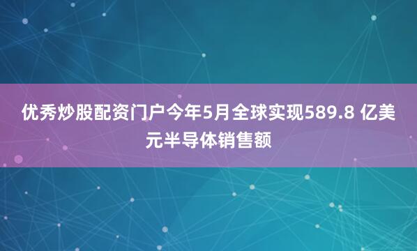 优秀炒股配资门户今年5月全球实现589.8 亿美元半导体销售额