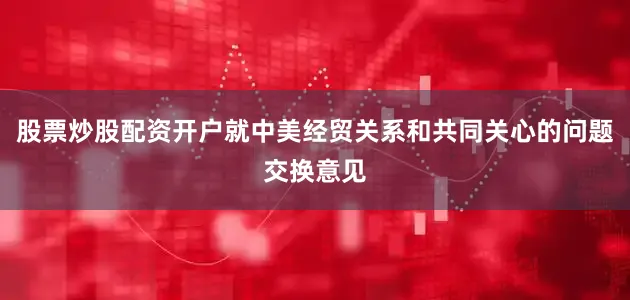 股票炒股配资开户就中美经贸关系和共同关心的问题交换意见