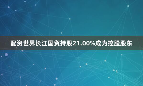 配资世界长江国贸持股21.00%成为控股股东