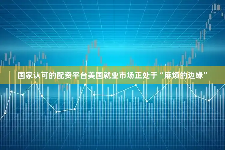 国家认可的配资平台美国就业市场正处于“麻烦的边缘”