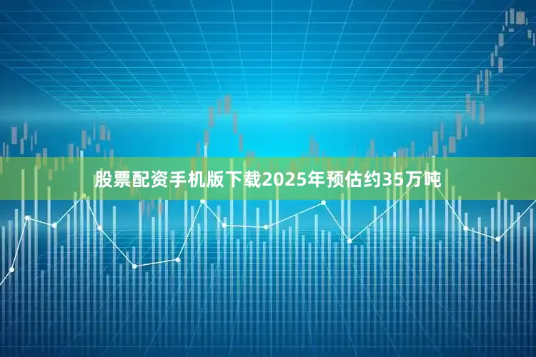 股票配资手机版下载2025年预估约35万吨