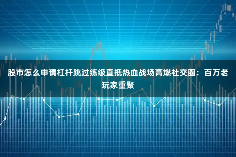 股市怎么申请杠杆跳过练级直抵热血战场高燃社交圈：百万老玩家重聚