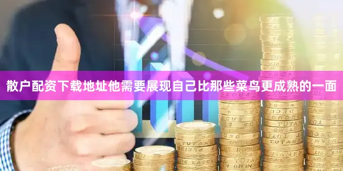 散户配资下载地址他需要展现自己比那些菜鸟更成熟的一面