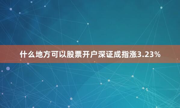 什么地方可以股票开户深证成指涨3.23%
