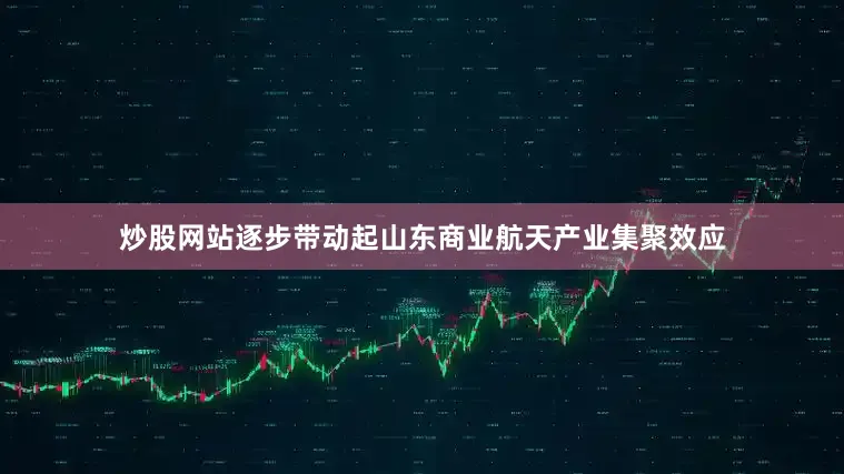 炒股网站逐步带动起山东商业航天产业集聚效应