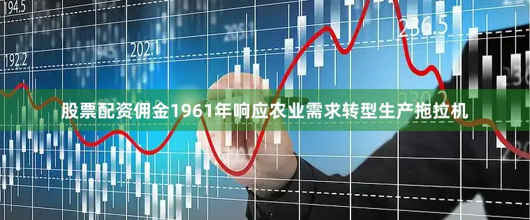 股票配资佣金1961年响应农业需求转型生产拖拉机